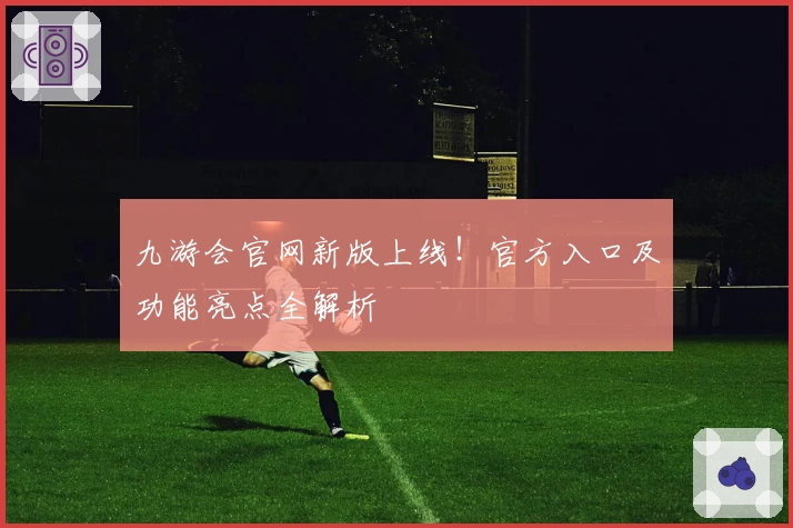 九游会官网新版上线！官方入口及功能亮点全解析