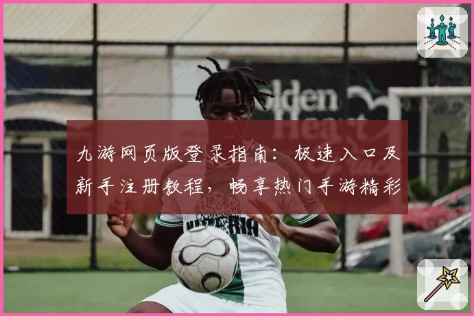 九游网页版登录指南：极速入口及新手注册教程，畅享热门手游精彩体验