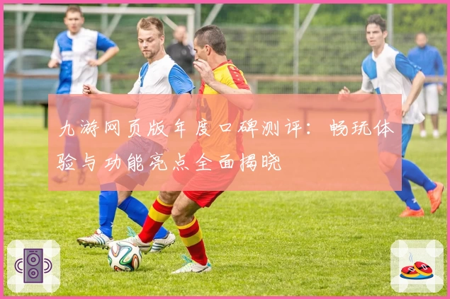 九游网页版年度口碑测评：畅玩体验与功能亮点全面揭晓