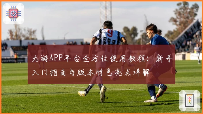 九游APP平台全方位使用教程：新手入门指南与版本特色亮点详解