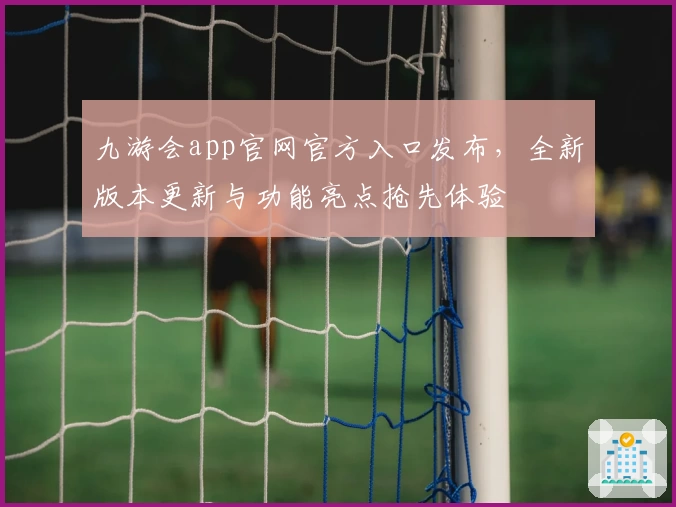 九游会app官网官方入口发布，全新版本更新与功能亮点抢先体验