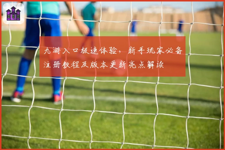 九游入口极速体验，新手玩家必备注册教程及版本更新亮点解读