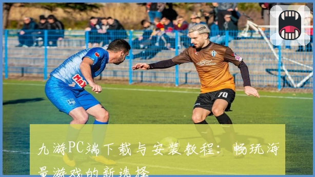 九游PC端下载与安装教程：畅玩海量游戏的新选择