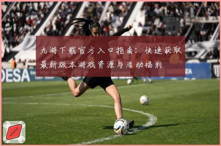 九游下载官方入口指南:快速获取最新版本游戏资源与活动福利