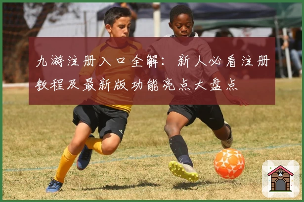 九游注册入口全解:新人必看注册教程及最新版功能亮点大盘点