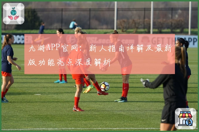 九游APP官网：新人指南详解及最新版功能亮点深度解析