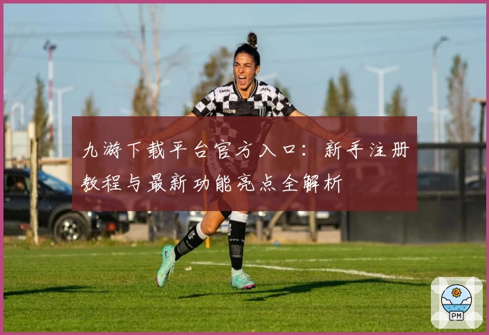 九游下载平台官方入口：新手注册教程与最新功能亮点全解析