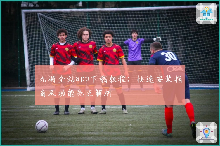九游全站app下载教程：快速安装指南及功能亮点解析