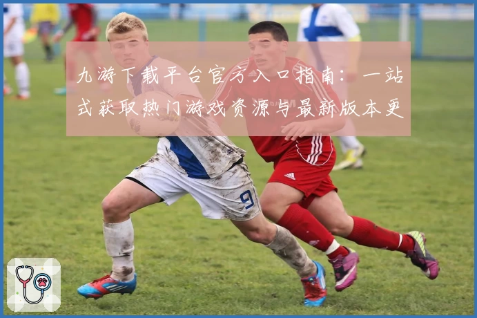 九游下载平台官方入口指南：一站式获取热门游戏资源与最新版本更新