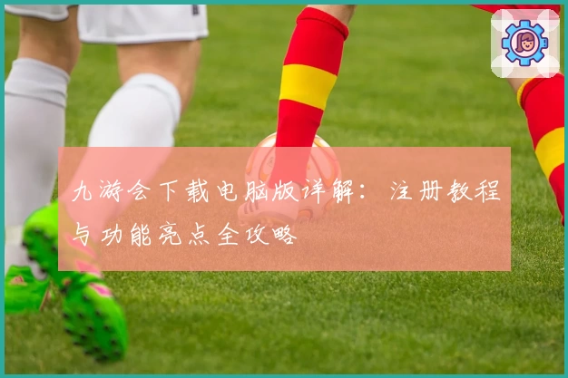 九游会下载电脑版详解：注册教程与功能亮点全攻略