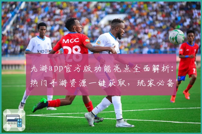 九游app官方版功能亮点全面解析：热门手游资源一键获取，玩家必备助手