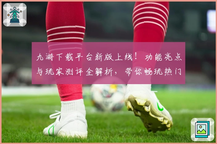 九游下载平台新版上线!功能亮点与玩家测评全解析,带你畅玩热门游戏