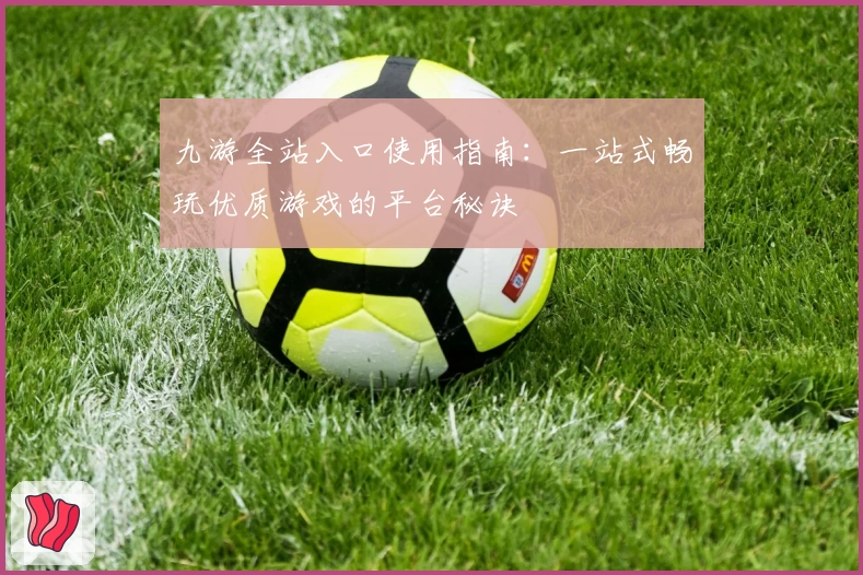 九游全站入口使用指南：一站式畅玩优质游戏的平台秘诀