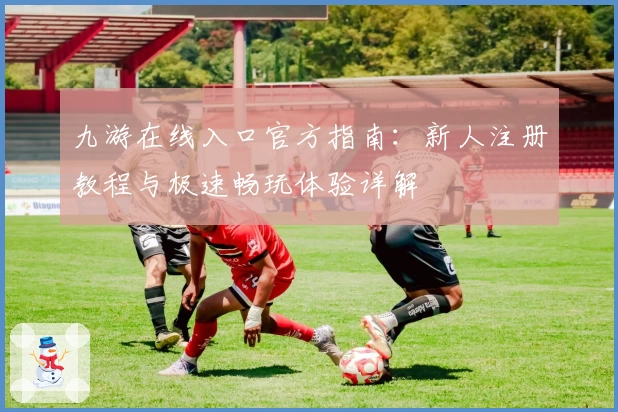 九游在线入口官方指南：新人注册教程与极速畅玩体验详解