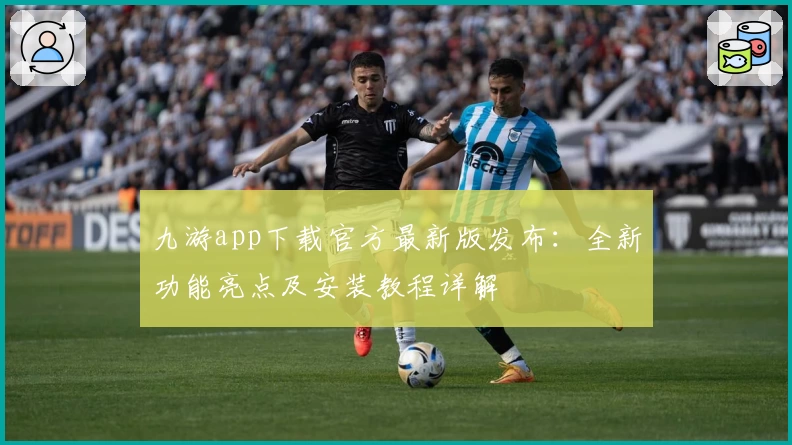 九游app下载官方最新版发布：全新功能亮点及安装教程详解