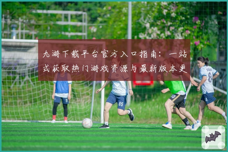 九游下载平台官方入口指南：一站式获取热门游戏资源与最新版本更新