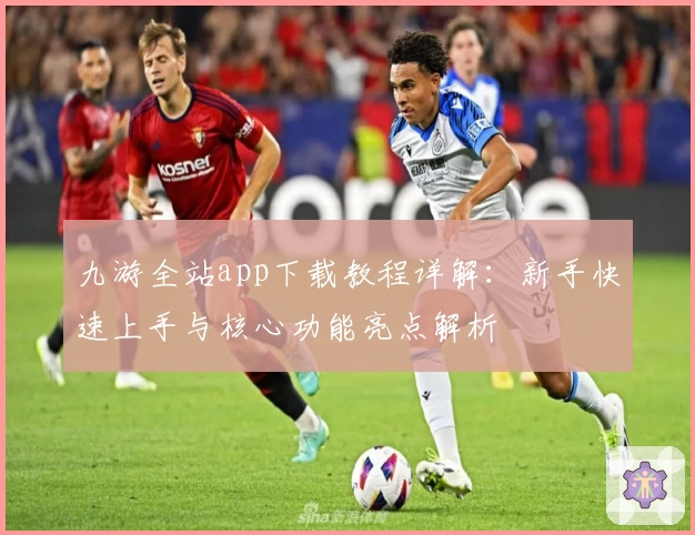 九游全站app下载教程详解：新手快速上手与核心功能亮点解析