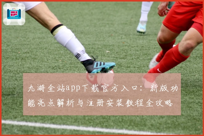 九游全站app下载官方入口：新版功能亮点解析与注册安装教程全攻略