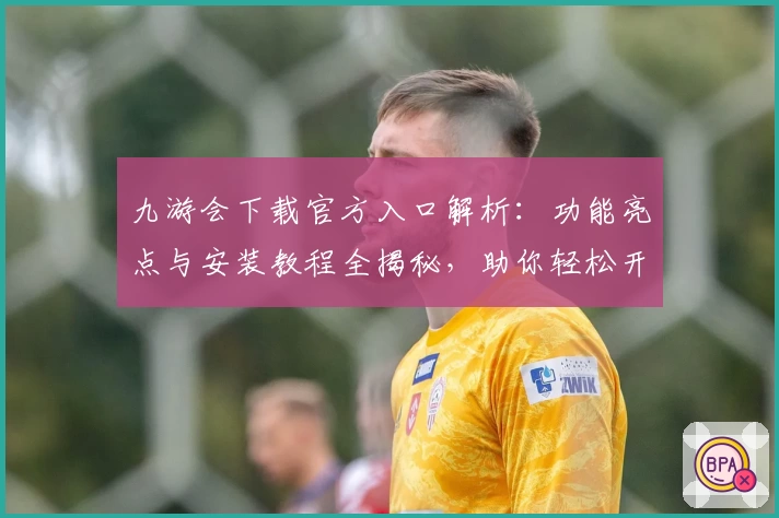 九游会下载官方入口解析：功能亮点与安装教程全揭秘，助你轻松开启畅玩之旅
