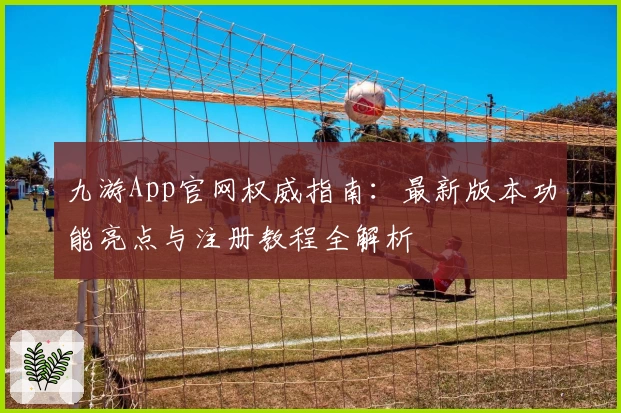 九游App官网权威指南：最新版本功能亮点与注册教程全解析